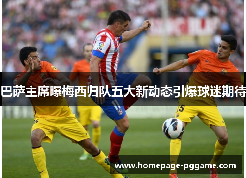 巴萨主席曝梅西归队五大新动态引爆球迷期待