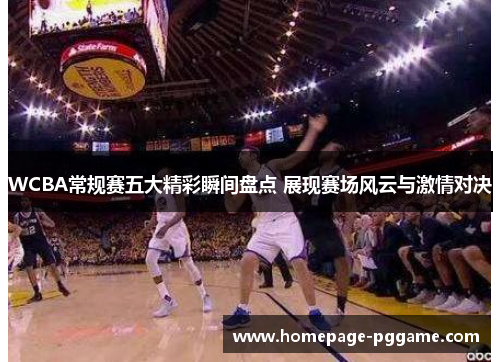 WCBA常规赛五大精彩瞬间盘点 展现赛场风云与激情对决