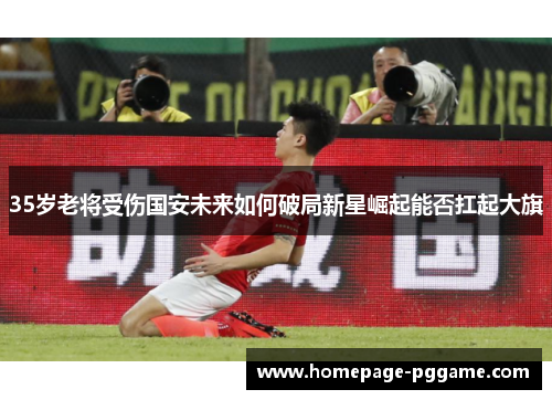 35岁老将受伤国安未来如何破局新星崛起能否扛起大旗