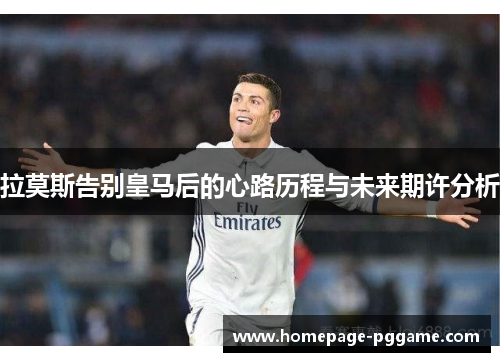 拉莫斯告别皇马后的心路历程与未来期许分析