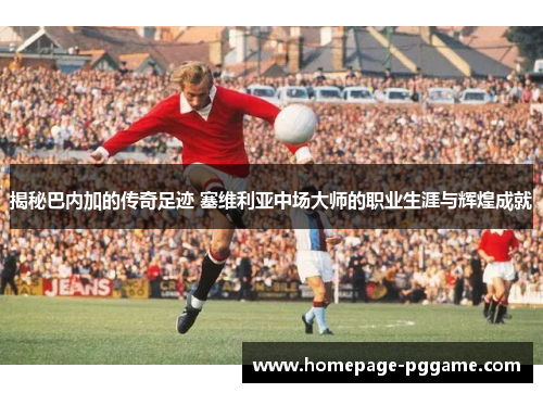 揭秘巴内加的传奇足迹 塞维利亚中场大师的职业生涯与辉煌成就