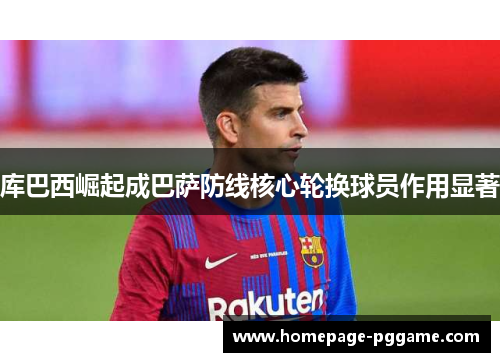 库巴西崛起成巴萨防线核心轮换球员作用显著