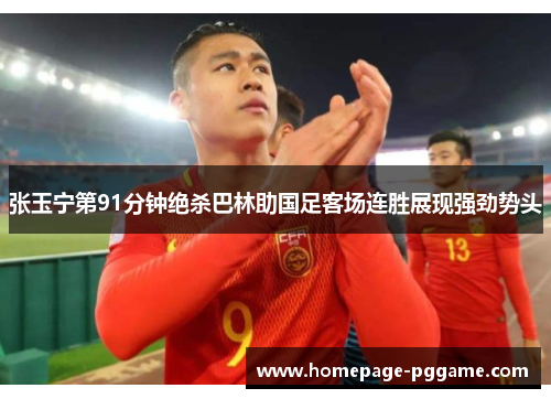 张玉宁第91分钟绝杀巴林助国足客场连胜展现强劲势头
