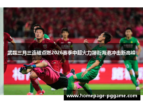 武磊三月三连破点燃2026赛季中超火力领衔海港冲击新高峰