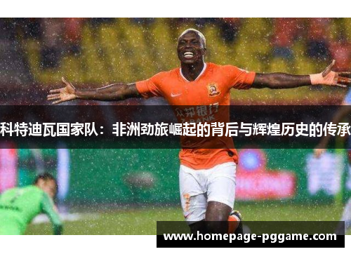 科特迪瓦国家队:非洲劲旅崛起的背后与辉煌历史的传承 科特迪瓦国家队:非洲劲旅崛起的背后与辉煌历史的传承