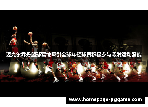 迈克尔乔丹篮球营地吸引全球年轻球员积极参与激发运动潜能 迈克尔乔丹篮球营地吸引全球年轻球员积极参与激发运动潜能