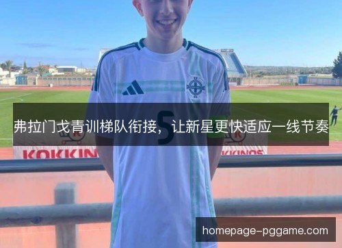 弗拉门戈青训梯队衔接,让新星更快适应一线节奏 弗拉门戈青训梯队衔接,让新星更快适应一线节奏